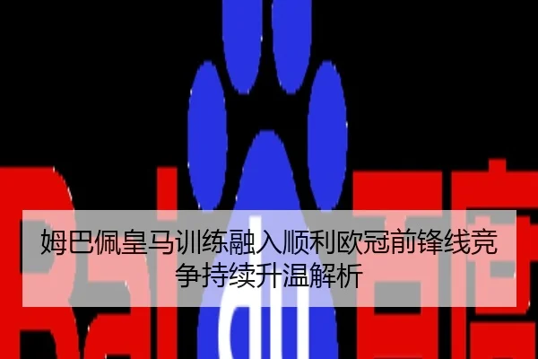 姆巴佩皇马训练融入顺利欧冠前锋线竞争持续升温解析