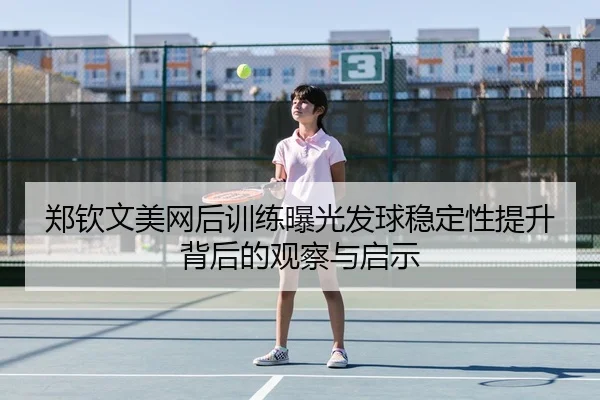 郑钦文美网后训练曝光发球稳定性提升背后的观察与启示